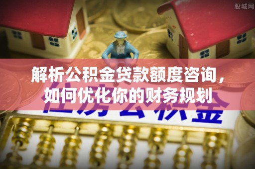 稷山解析公积金贷款额度咨询，如何优化你的财务规划
