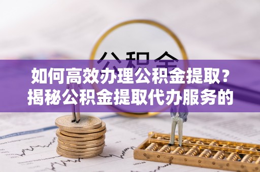 稷山如何高效办理公积金提取？揭秘公积金提取代办服务的优势与注意事项