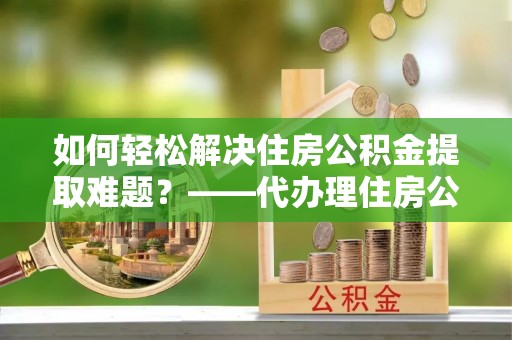 稷山如何轻松解决住房公积金提取难题？——代办理住房公积金提取服务解析