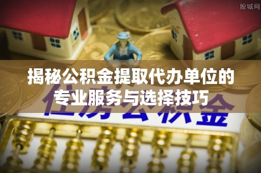 稷山揭秘公积金提取代办单位的专业服务与选择技巧