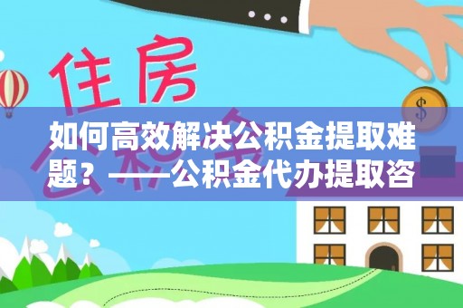 稷山如何高效解决公积金提取难题？——公积金代办提取咨询服务全解析