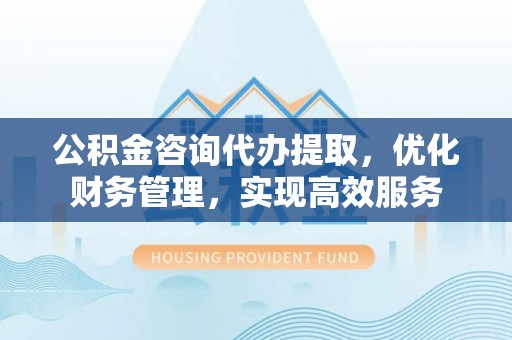 稷山公积金咨询代办提取，优化财务管理，实现高效服务