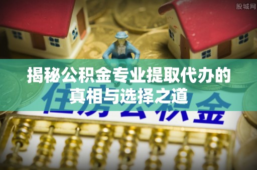 稷山揭秘公积金专业提取代办的真相与选择之道