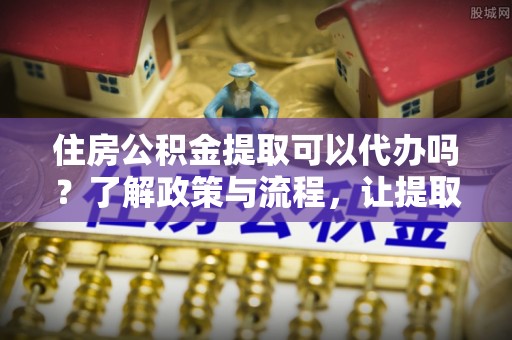 稷山住房公积金提取可以代办吗？了解政策与流程，让提取更便捷